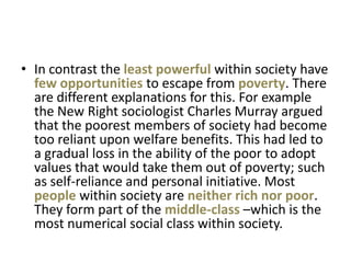 • In contrast the least powerful within society have
  few opportunities to escape from poverty. There
  are different explanations for this. For example
  the New Right sociologist Charles Murray argued
  that the poorest members of society had become
  too reliant upon welfare benefits. This had led to
  a gradual loss in the ability of the poor to adopt
  values that would take them out of poverty; such
  as self-reliance and personal initiative. Most
  people within society are neither rich nor poor.
  They form part of the middle-class –which is the
  most numerical social class within society.
 