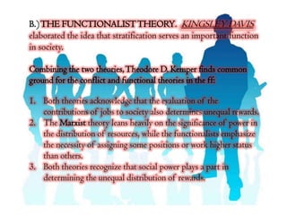 B.) THE FUNCTIONALIST THEORY. KINGSLEY DAVIS
elaborated the idea that stratification serves an important function
in society.

Combining the two theories, Theodore D. Kemper finds common
ground for the conflict and functional theories in the ff:

1. Both theories acknowledge that the evaluation of the
   contributions of jobs to society also determines unequal rewards.
2. The Marxist theory leans heavily on the significance of power in
   the distribution of resources, while the functionalists emphasize
   the necessity of assigning some positions or work higher status
   than others.
3. Both theories recognize that social power plays a part in
   determining the unequal distribution of rewards.
 