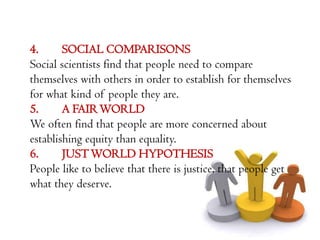 4.      SOCIAL COMPARISONS
Social scientists find that people need to compare
themselves with others in order to establish for themselves
for what kind of people they are.
5.      A FAIR WORLD
We often find that people are more concerned about
establishing equity than equality.
6.      JUST WORLD HYPOTHESIS
People like to believe that there is justice, that people get
what they deserve.
 