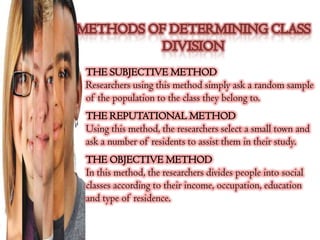 THE SUBJECTIVE METHOD
Researchers using this method simply ask a random sample
of the population to the class they belong to.
THE REPUTATIONAL METHOD
Using this method, the researchers select a small town and
ask a number of residents to assist them in their study.
THE OBJECTIVE METHOD
In this method, the researchers divides people into social
classes according to their income, occupation, education
and type of residence.
 