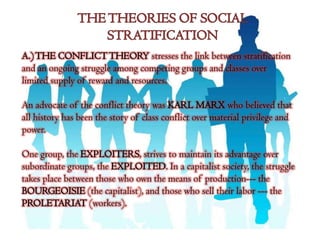 A.) THE CONFLICT THEORY stresses the link between stratification
and an ongoing struggle among competing groups and classes over
limited supply of reward and resources.

An advocate of the conflict theory was KARL MARX who believed that
all history has been the story of class conflict over material privilege and
power.

One group, the EXPLOITERS, strives to maintain its advantage over
subordinate groups, the EXPLOITED. In a capitalist society, the struggle
takes place between those who own the means of production--- the
BOURGEOISIE (the capitalist), and those who sell their labor --- the
PROLETARIAT (workers).
 