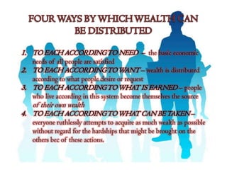 1. TO EACH ACCORDING TO NEED – the basic economic
   needs of all people are satisfied
2. TO EACH ACCORDING TO WANT – wealth is distributed
   according to what people desire or request
3. TO EACH ACCORDING TO WHAT IS EARNED – people
   who live according in this system become themselves the source
   of their own wealth
4. TO EACH ACCORDING TO WHAT CAN BE TAKEN –
   everyone ruthlessly attempts to acquire as much wealth as possible
   without regard for the hardships that might be brought on the
   others bec of these actions.
 