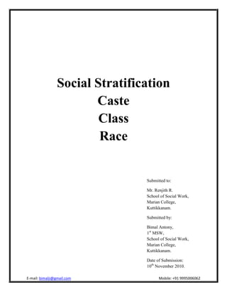Social Stratification
Caste
Class
Race
Submitted to:
Mr. Renjith R.
School of Social Work,
Marian College,
Kuttikkanam.
Submitted by:
Bimal Antony,
1st
MSW,
School of Social Work,
Marian College,
Kuttikkanam.
Date of Submission:
10th
November 2010.
 