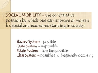 SOCIAL MOBILITY - the comparative
position by which one can improve or worsen
his social and economic standing in society
Slavery System - possible
Caste System - impossible
Estate System – low but possible
Class System – possible and frequently occurring
 