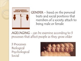 GENDER – based on the personal
traits and social positions that
members of a society attach to
being male or female
AGE/AGING - can be examine according to 3
processes that affect people as they grow older
3 Processes
Biological
Psychological
Social
 