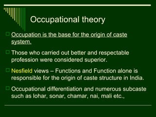 Occupational theory
 Occupation is the base for the origin of caste

system.
 Those who carried out better and respectable

profession were considered superior.
 Nesfield views – Functions and Function alone is

responsible for the origin of caste structure in India.
 Occupational differentiation and numerous subcaste

such as lohar, sonar, chamar, nai, mali etc.,

 