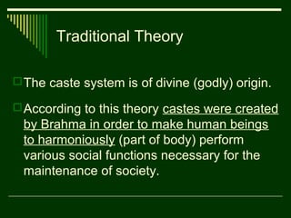 Traditional Theory
 The caste system is of divine (godly) origin.
 According to this theory castes were created

by Brahma in order to make human beings
to harmoniously (part of body) perform
various social functions necessary for the
maintenance of society.

 