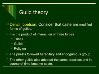 Guild theory
 Denzil Ibbetson, Consider that caste are modified
forms of guilds.
 It is the product of interaction of three forces




Tribes
Guilds
Religion

 The priests followed hereditary and endogamous group.
 The other guilds also adopted the same practices and in

course of time became caste.

 