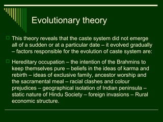 Evolutionary theory
 This theory reveals that the caste system did not emerge

all of a sudden or at a particular date – it evolved gradually
– factors responsible for the evolution of caste system are:
 Hereditary occupation – the intention of the Brahmins to

keep themselves pure – beliefs in the ideas of karma and
rebirth – ideas of exclusive family, ancestor worship and
the sacramental meal – racial clashes and colour
prejudices – geographical isolation of Indian peninsula –
static nature of Hindu Society – foreign invasions – Rural
economic structure.

 