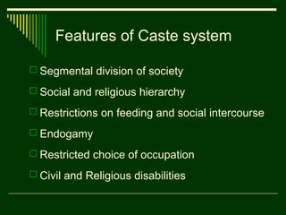 Features of Caste system
 Segmental division of society
 Social and religious hierarchy
 Restrictions on feeding and social intercourse
 Endogamy
 Restricted choice of occupation
 Civil and Religious disabilities

 