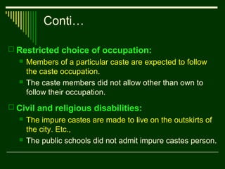 Conti…
 Restricted choice of occupation:




Members of a particular caste are expected to follow
the caste occupation.
The caste members did not allow other than own to
follow their occupation.

 Civil and religious disabilities:




The impure castes are made to live on the outskirts of
the city. Etc.,
The public schools did not admit impure castes person.

 