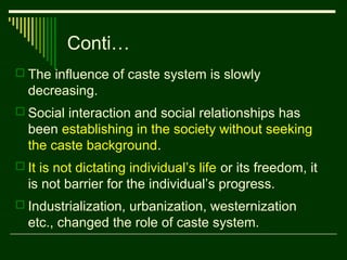 Conti…
 The influence of caste system is slowly

decreasing.
 Social interaction and social relationships has

been establishing in the society without seeking
the caste background.
 It is not dictating individual’s life or its freedom, it

is not barrier for the individual’s progress.
 Industrialization, urbanization, westernization

etc., changed the role of caste system.

 
