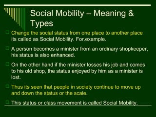 Social Mobility – Meaning &
Types
 Change the social status from one place to another place

its called as Social Mobility. For.example.
 A person becomes a minister from an ordinary shopkeeper,

his status is also enhanced.
 On the other hand if the minister losses his job and comes

to his old shop, the status enjoyed by him as a minister is
lost.
 Thus its seen that people in society continue to move up

and down the status or the scale.
 This status or class movement is called Social Mobility.

 