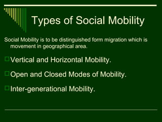 Types of Social Mobility
Social Mobility is to be distinguished form migration which is
movement in geographical area.

 Vertical and Horizontal Mobility.
 Open and Closed Modes of Mobility.
 Inter-generational Mobility.

 