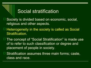 Social stratification
 Society is divided based on economic, social,

religious and other aspects.
 Heterogeneity in the society is called as Social

Stratification.
 The concept of “Social Stratification” is made use

of to refer to such classification or degree and
placement of people in society.
 Stratification assumes three main forms; caste,

class and race.

 
