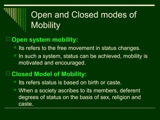 Open and Closed modes of
Mobility
 Open system mobility:



Its refers to the free movement in status changes.
In such a system, status can be achieved, mobility is
motivated and encouraged.

 Closed Model of Mobility:



Its refers status is based on birth or caste.
When a society ascribes to its members, deferent
degrees of status on the basis of sex, religion and
caste.

 