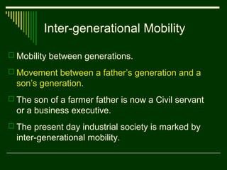 Inter-generational Mobility
 Mobility between generations.
 Movement between a father’s generation and a

son’s generation.
 The son of a farmer father is now a Civil servant

or a business executive.
 The present day industrial society is marked by

inter-generational mobility.

 
