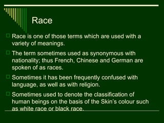 Race
 Race is one of those terms which are used with a

variety of meanings.
 The term sometimes used as synonymous with

nationality; thus French, Chinese and German are
spoken of as races.
 Sometimes it has been frequently confused with

language, as well as with religion.
 Sometimes used to denote the classification of

human beings on the basis of the Skin’s colour such
as white race or black race.

 
