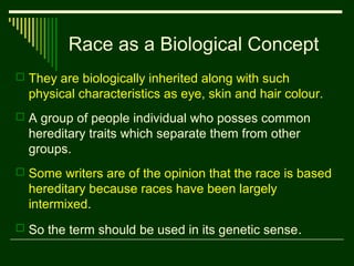 Race as a Biological Concept
 They are biologically inherited along with such

physical characteristics as eye, skin and hair colour.
 A group of people individual who posses common

hereditary traits which separate them from other
groups.
 Some writers are of the opinion that the race is based

hereditary because races have been largely
intermixed.
 So the term should be used in its genetic sense.

 