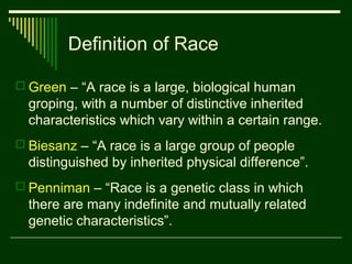 Definition of Race
 Green – “A race is a large, biological human

groping, with a number of distinctive inherited
characteristics which vary within a certain range.
 Biesanz – “A race is a large group of people

distinguished by inherited physical difference”.
 Penniman – “Race is a genetic class in which

there are many indefinite and mutually related
genetic characteristics”.

 