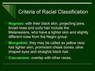 Criteria of Racial Classification
 Negroes: with their black skin, projecting jaws,

broad nose and curly hair include the
Melanesians, who have a lighter skin and slightly
different nose from the Negro group.
 Mongoloid: they may be called as yellow race

has lighter skin, prominent cheek bones, olive
shaped eyes and straights black hair.
 Caucasians: overlap with other races.

 
