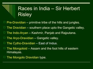 Races in India – Sir Herbert
Risley
 Pre-Dravidian – primitive tribe of the hills and jungles.
 The Dravidian – southern place upto the Gangetic valley.
 The Indo-Aryan – Kashmir, Panjab and Rajputana.
 The Aryo-Dravidian – Gangetic valley.
 The Cytho-Dravidian – East of Indus.
 The Mongoloid – Assam and the foot hills of eastern

Himalayas.
 The Mongolo Dravidian type.

 