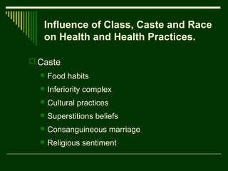 Influence of Class, Caste and Race
on Health and Health Practices.
 Caste


Food habits



Inferiority complex



Cultural practices



Superstitions beliefs



Consanguineous marriage



Religious sentiment

 