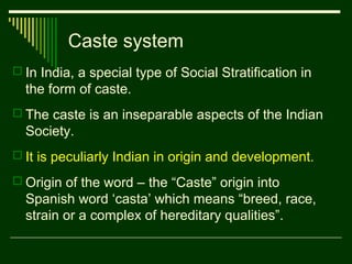 Caste system
 In India, a special type of Social Stratification in

the form of caste.
 The caste is an inseparable aspects of the Indian

Society.
 It is peculiarly Indian in origin and development.
 Origin of the word – the “Caste” origin into

Spanish word ‘casta’ which means “breed, race,
strain or a complex of hereditary qualities”.

 