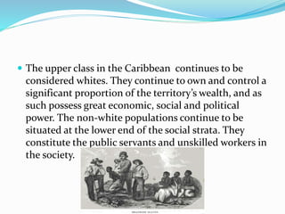  The upper class in the Caribbean continues to be
considered whites. They continue to own and control a
significant proportion of the territory’s wealth, and as
such possess great economic, social and political
power. The non-white populations continue to be
situated at the lower end of the social strata. They
constitute the public servants and unskilled workers in
the society.
 
