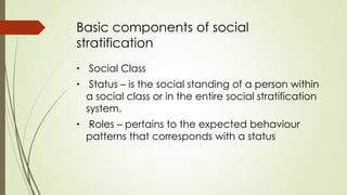 Basic components of social 
stratification 
• Social Class 
• Status – is the social standing of a person within 
a social class or in the entire social stratification 
system. 
• Roles – pertains to the expected behaviour 
patterns that corresponds with a status 
 