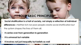 FOUR BASIC PRINCIPLES: 
• Social stratification is a trait of society, not simply a reflection of individual 
differences – Neither rich nor poor people create social stratification but 
the system shapes the lives of them all. 
• It carries over from generation to generation 
• It is universal but variable 
• It involves not just inequality but beliefs as well 
 