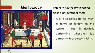 Meritocracy Refers to social stratification 
based on personal merit 
• Caste societies define merit 
in terms of loyalty to the 
system – that is, dutifully 
performing whatever job 
comes with a person’s birth. 
 