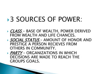 3 SOURCES OF POWER:
 CLASS - BASE OF WEALTH, POWER DERIVED
FROM WEALTH AND LIFE CHANCES.
 SOCIAL STATUS – AMOUNT OF HONOR AND
PRESTIGE A PERSON RECIEVES FROM
OTHERS IN COMMUNITY.
 PARTY – ORGANIZATIONS IN WHICH
DECISIONS ARE MADE TO REACH THE
GROUPS GOALS.
 