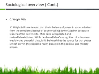 Sociological overview ( Cont.)
• C. Wright Mills
C. Wright Mills contended that the imbalance of power in society derives
from the complete absence of countervailing powers against corporate
leaders of the power elite. Mills both incorporated and
revised Marxist ideas. While he shared Marx's recognition of a dominant
wealthy and powerful class, Mills believed that the source for that power
lay not only in the economic realm but also in the political and military
arenas.
 
