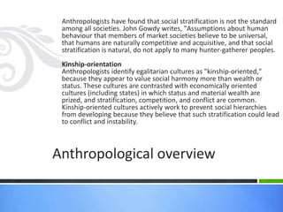 Anthropologists have found that social stratification is not the standard
among all societies. John Gowdy writes, "Assumptions about human
behaviour that members of market societies believe to be universal,
that humans are naturally competitive and acquisitive, and that social
stratification is natural, do not apply to many hunter-gatherer peoples.
Kinship-orientation
Anthropologists identify egalitarian cultures as "kinship-oriented,"
because they appear to value social harmony more than wealth or
status. These cultures are contrasted with economically oriented
cultures (including states) in which status and material wealth are
prized, and stratification, competition, and conflict are common.
Kinship-oriented cultures actively work to prevent social hierarchies
from developing because they believe that such stratification could lead
to conflict and instability.
Anthropological overview
 