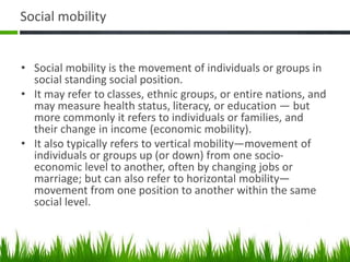 Social mobility
• Social mobility is the movement of individuals or groups in
social standing social position.
• It may refer to classes, ethnic groups, or entire nations, and
may measure health status, literacy, or education — but
more commonly it refers to individuals or families, and
their change in income (economic mobility).
• It also typically refers to vertical mobility—movement of
individuals or groups up (or down) from one socio-
economic level to another, often by changing jobs or
marriage; but can also refer to horizontal mobility—
movement from one position to another within the same
social level.
 