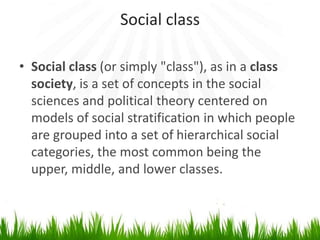 Social class
• Social class (or simply "class"), as in a class
society, is a set of concepts in the social
sciences and political theory centered on
models of social stratification in which people
are grouped into a set of hierarchical social
categories, the most common being the
upper, middle, and lower classes.
 