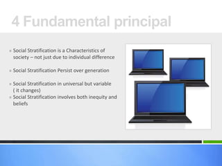 » Social Stratification is a Characteristics of
society – not just due to individual difference
» Social Stratification Persist over generation
» Social Stratification in universal but variable
( it changes)
» Social Stratification involves both inequity and
beliefs
4 Fundamental principal
 