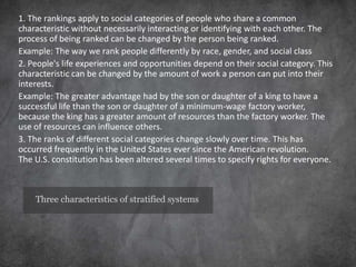 Three characteristics of stratified systems
1. The rankings apply to social categories of people who share a common
characteristic without necessarily interacting or identifying with each other. The
process of being ranked can be changed by the person being ranked.
Example: The way we rank people differently by race, gender, and social class
2. People's life experiences and opportunities depend on their social category. This
characteristic can be changed by the amount of work a person can put into their
interests.
Example: The greater advantage had by the son or daughter of a king to have a
successful life than the son or daughter of a minimum-wage factory worker,
because the king has a greater amount of resources than the factory worker. The
use of resources can influence others.
3. The ranks of different social categories change slowly over time. This has
occurred frequently in the United States ever since the American revolution.
The U.S. constitution has been altered several times to specify rights for everyone.
 