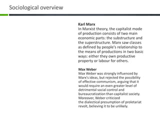 Max Weber
Max Weber was strongly influenced by
Marx's ideas, but rejected the possibility
of effective communism, arguing that it
would require an even greater level of
detrimental social control and
bureaucratization than capitalist society.
Moreover, Weber criticized
the dialectical presumption of proletariat
revolt, believing it to be unlikely.
Karl Marx
In Marxist theory, the capitalist mode
of production consists of two main
economic parts: the substructure and
the superstructure. Marx saw classes
as defined by people's relationship to
the means of productions in two basic
ways: either they own productive
property or labour for others.
Sociological overview
 