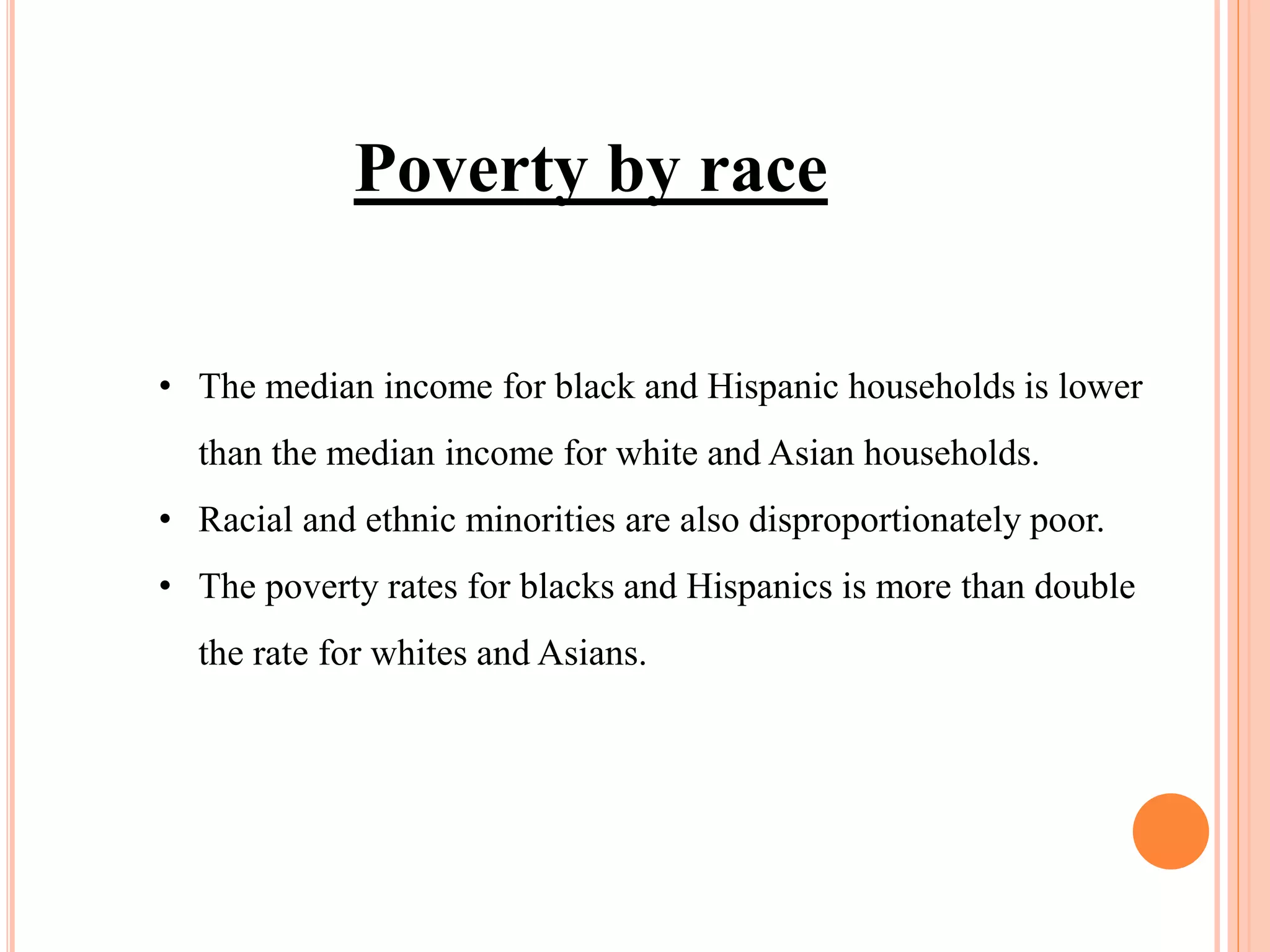 • The median income for black and Hispanic households is lower
than the median income for white and Asian households.
• Racial and ethnic minorities are also disproportionately poor.
• The poverty rates for blacks and Hispanics is more than double
the rate for whites and Asians.
Poverty by race
 