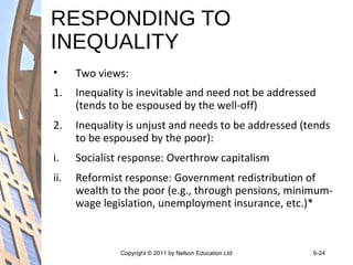 RESPONDING TO
INEQUALITY
• Two views:
1. Inequality is inevitable and need not be addressed
(tends to be espoused by the well-off)
2. Inequality is unjust and needs to be addressed (tends
to be espoused by the poor):
i. Socialist response: Overthrow capitalism
ii. Reformist response: Government redistribution of
wealth to the poor (e.g., through pensions, minimum-
wage legislation, unemployment insurance, etc.)*
Copyright © 2011 by Nelson Education Ltd 6-24
 