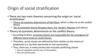 Origin of social stratification
• There are two main theories concerning the origin on ‘social
stratification’
• Theory of economic determinism of Karl Marx, which is often to as the conflict
theory
• The functionalist theory (Kingsley Davis, P.A. Sorokin, MacIver and others)
• Theory of economic determinism or the conflict theory
• According to Marx, economic factors are responsible for the emergence of
different social strata or social classes.
• Therefore, social classes are defined by their relation to the means of
production (i.e. by their ownership or non-ownership).
• Thus, there are, in every society two mutually conflicting classes
• Class of capitalists and the class of the workers
• The rich and the poor.
 