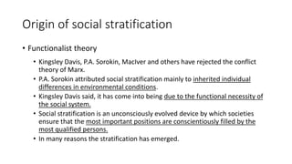 Origin of social stratification
• Functionalist theory
• Kingsley Davis, P.A. Sorokin, MacIver and others have rejected the conflict
theory of Marx.
• P.A. Sorokin attributed social stratification mainly to inherited individual
differences in environmental conditions.
• Kingsley Davis said, it has come into being due to the functional necessity of
the social system.
• Social stratification is an unconsciously evolved device by which societies
ensure that the most important positions are conscientiously filled by the
most qualified persons.
• In many reasons the stratification has emerged.
 