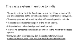 The caste system in unique to India
• The caste system, the joint family system and the village system of life –
are often regarded as the three basic pillars of the Indian social system.
• The caste system as a form of social stratification is peculiar to India.
• The caste is an inseparable aspect of the Indian society.
• It is particularly Indian in origin and development.
• There is no comparable institution elsewhere in the world for the caste
system.
• It may found in other country, but the caste system which we
understand today with all its peculiarities is found in India alone.
 