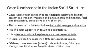 Caste is embedded in the Indian Social Structure
• Caste is closely connected with the Hindu philosophy and religion,
custom and tradition, marriage and family, morals and manners, food
and dress habits, occupations and hobbies, etc.
• The caste system is believed to have had a divine origin and sanction.
• It is endlessly supported by rituals and ceremonies.
• It is a deep-rooted and long-lasting social institution of India.
• In India, we can find more than 2800 castes and sub-castes.
• Of these, the major caste (varnas) such as Brahmins, Kshatriyas,
Vaishyas and Shudras are found in almost all the states.
 