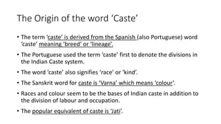 The Origin of the word ‘Caste’
• The term ‘caste’ is derived from the Spanish (also Portuguese) word
‘caste’ meaning ‘breed’ or ‘lineage’.
• The Portuguese used the term ‘caste’ first to denote the divisions in
the Indian Caste system.
• The word ‘caste’ also signifies ‘race’ or ‘kind’.
• The Sanskrit word for caste is ‘Varna’ which means ‘colour’.
• Races and colour seem to be the bases of Indian caste in addition to
the division of labour and occupation.
• The popular equivalent of caste is ‘Jati’.
 