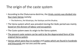 The origin of the caste system
• According to the Chaturvarna doctrine, the Hindu society was divided into
four main Varnas namely:
• The Brahmins, the Kshatriyas, the Vaishyas and the Shudras.
• The Varna system which was prevalent during the Vedic period was mainly
based on the division of labour and occupation.
• The Caste system owes its origin to the Varna system.
• The present caste system can be said to be the degenerated form of the
original Varna system.
• Varnas which were four in number and castes which are found in hundreds
and thousands are not one and the same.
 