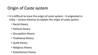 Origin of Caste system
• It is difficult to trace the origin of caste system – it originated in
India – various theories to explain the origin of caste system.
• Racial theory
• Political theory
• Occupation theory
• Traditional theory
• Guild theory
• Religious theory
• Evolutionary theory
 