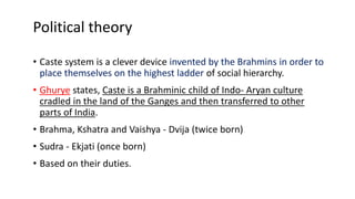 Political theory
• Caste system is a clever device invented by the Brahmins in order to
place themselves on the highest ladder of social hierarchy.
• Ghurye states, Caste is a Brahminic child of Indo- Aryan culture
cradled in the land of the Ganges and then transferred to other
parts of India.
• Brahma, Kshatra and Vaishya - Dvija (twice born)
• Sudra - Ekjati (once born)
• Based on their duties.
 